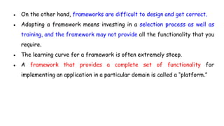 ● On the other hand, frameworks are difficult to design and get correct.
● Adopting a framework means investing in a selection process as well as
training, and the framework may not provide all the functionality that you
require.
● The learning curve for a framework is often extremely steep.
● A framework that provides a complete set of functionality for
implementing an application in a particular domain is called a “platform.”
 