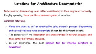 Notations for Architecture Documentation
Notations for documenting views differ considerably in their degree of formality.
Roughly speaking, there are three main categories of notation:
Informal notations.
● Views are depicted (often graphically) using general- purpose diagramming
and editing tools and visual conventions chosen for the system at hand.
● The semantics of the description are characterized in natural language, and
they cannot be formally analyzed.
● In our experience, the most common tool for informal notations is
PowerPoint
 