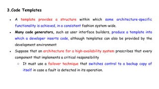 3.Code Templates
● A template provides a structure within which some architecture-specific
functionality is achieved, in a consistent fashion system-wide.
● Many code generators, such as user interface builders, produce a template into
which a developer inserts code, although templates can also be provided by the
development environment
● Suppose that an architecture for a high-availability system prescribes that every
component that implements a critical responsibility
○ It must use a failover technique that switches control to a backup copy of
itself in case a fault is detected in its operation.
 