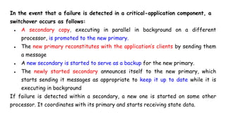 In the event that a failure is detected in a critical-application component, a
switchover occurs as follows:
● A secondary copy, executing in parallel in background on a different
processor, is promoted to the new primary.
● The new primary reconstitutes with the application’s clients by sending them
a message
● A new secondary is started to serve as a backup for the new primary.
● The newly started secondary announces itself to the new primary, which
starts sending it messages as appropriate to keep it up to date while it is
executing in background
If failure is detected within a secondary, a new one is started on some other
processor. It coordinates with its primary and starts receiving state data.
 
