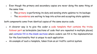 ● Even though the primary and secondary copies are never doing the same thing at
the same time
○ The primary is performing its duty and sending state updates to its backups
○ The secondaries are waiting to leap into action and accepting state updates
both components come from identical copies of the same source code.
● A cleverer way is to give the coder a code template that contains the tricky
failover part as boilerplate (sections of code that are repeated in multiple places)
and contains fill-in-the-blank sections where coders can fill in the implementation
for the functionality that is unique to each application
● An example of such a template, taken from an air traffic control system
 