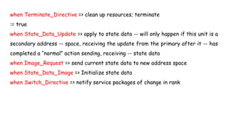 when Terminate_Directive => clean up resources; terminate
:= true
when State_Data_Update => apply to state data -- will only happen if this unit is a
secondary address -- space, receiving the update from the primary after it -- has
completed a “normal” action sending, receiving -- state data
when Image_Request => send current state data to new address space
when State_Data_Image => Initialize state data
when Switch_Directive => notify service packages of change in rank
 