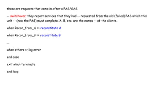these are requests that come in after a PAS/SAS
-- switchover; they report services that they had -- requested from the old (failed) PAS which this
unit -- (now the PAS) must complete. A, B, etc. are the names -- of the clients.
when Recon_from_A => reconstitute A
when Recon_from_B => reconstitute B
...
when others => log error
end case
exit when terminate
end loop
 