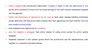 ● Using a template has architectural implications: it makes it simple to add new applications to the
system with a minimum of concern for the actual workings of the fault-tolerant mechanisms designed
into the approach.
● Coders and maintainers of applications do not need to know about message-handling mechanisms
except abstractly, and they do not need to ensure that their applications are fault tolerant—that has
been handled architecturally.
● Code templates have implications for reliability:
● once the template is debugged, then entire classes of coding errors across the entire system
disappear.
● templates represent a true common ground where the architecture and the implementation come
together in a consistent and useful fashion.
 