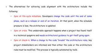 ● The alternatives for achieving code alignment with the architecture include the
following:
○ Sync at life-cycle milestone. Developers change the code until the end of some
phase, such as a release or end of an iteration. At that point, when the schedule
pressure is less, the architecture is updated.
○ Sync at crisis. This undesirable approach happens when a project has found itself
in a technical quagmire and needs architectural guidance to get itself going again.
○ Sync at check-in. When a change to the code “breaks” the architecture rules, key
project stakeholders are informed and then either the code or the architecture
rules must be modified. This process is typically automated by tools.
 