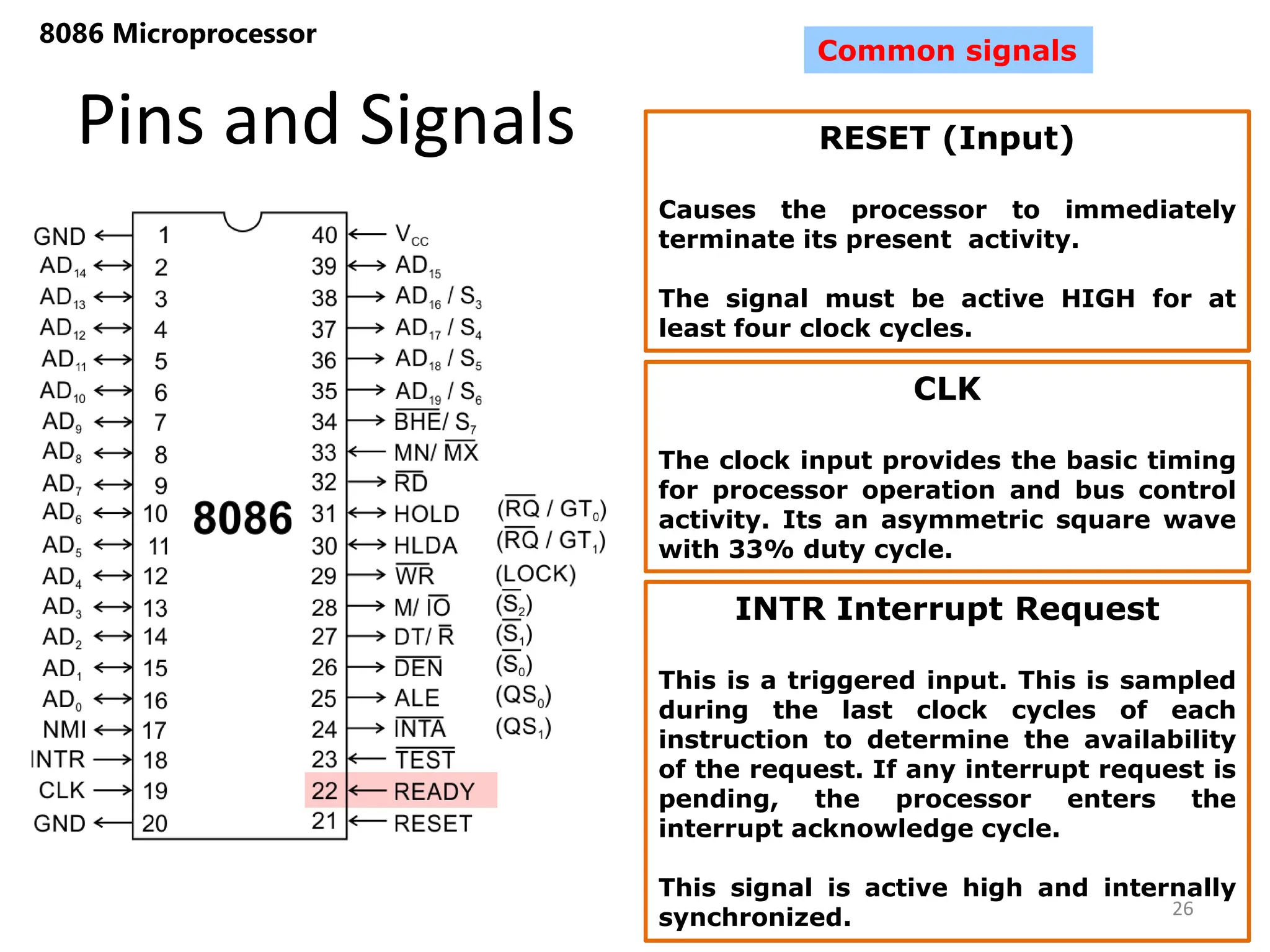 Pins and Signals
8086 Microprocessor
26
Common signals
RESET (Input)
Causes the processor to immediately
terminate its present activity.
The signal must be active HIGH for at
least four clock cycles.
CLK
The clock input provides the basic timing
for processor operation and bus control
activity. Its an asymmetric square wave
with 33% duty cycle.
INTR Interrupt Request
This is a triggered input. This is sampled
during the last clock cycles of each
instruction to determine the availability
of the request. If any interrupt request is
pending, the processor enters the
interrupt acknowledge cycle.
This signal is active high and internally
synchronized.
 