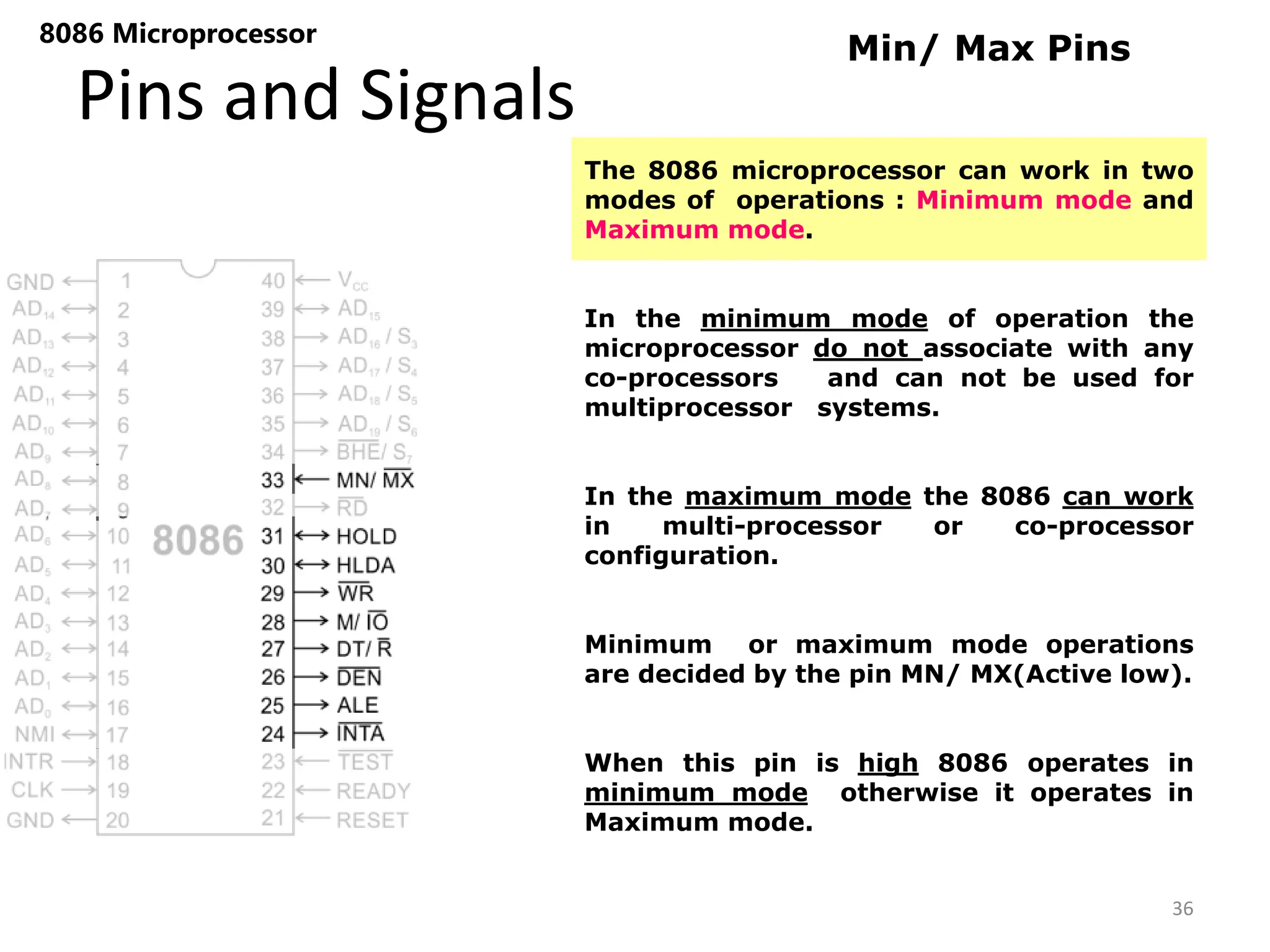 Pins and Signals
8086 Microprocessor
36
Min/ Max Pins
The 8086 microprocessor can work in two
modes of operations : Minimum mode and
Maximum mode.
In the minimum mode of operation the
microprocessor do not associate with any
co-processors and can not be used for
multiprocessor systems.
In the maximum mode the 8086 can work
in multi-processor or co-processor
configuration.
Minimum or maximum mode operations
are decided by the pin MN/ MX(Active low).
When this pin is high 8086 operates in
minimum mode otherwise it operates in
Maximum mode.
 