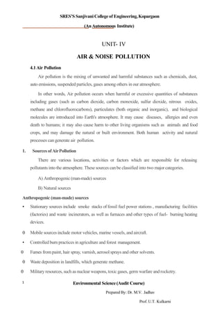 SRES’S Sanjivani College of Engineering,Kopargaon
(AnAutonomous Institute)
UNIT- IV
AIR & NOISE POLLUTION
4.1Air Pollution
Air pollution is the mixing of unwanted and harmful substances such as chemicals, dust,
auto emissions, suspended particles, gases among others in our atmosphere.
In other words, Air pollution occurs when harmful or excessive quantities of substances
including gases (such as carbon dioxide, carbon monoxide, sulfur dioxide, nitrous oxides,
methane and chlorofluorocarbons), particulates (both organic and inorganic), and biological
molecules are introduced into Earth's atmosphere. It may cause diseases, allergies and even
death to humans; it may also cause harm to other living organisms such as animals and food
crops, and may damage the natural or built environment. Both human activity and natural
processes can generate air pollution.
1. Sources ofAirPollution
There are various locations, activities or factors which are responsible for releasing
pollutants into the atmosphere. These sources can be classified into two major categories.
A) Anthropogenic (man-made) sources
B) Natural sources
Anthropogenic (man-made) sources
• Stationary sources include smoke stacks of fossil fuel power stations , manufacturing facilities
(factories) and waste incinerators, as well as furnaces and other types of fuel- burning heating
devices.
0 Mobile sources include motor vehicles, marine vessels, and aircraft.
• Controlled burn practices in agriculture and forest management.
0 Fumes from paint, hair spray, varnish, aerosol sprays and other solvents.
0 Waste deposition in landfills, which generate methane.
0 Military resources, such as nuclear weapons, toxic gases, germ warfare and rocketry.
Environmental Science (Audit Course)1
Prepared By: Dr. M.V. Jadhav
Prof. U.T. Kulkarni
 
