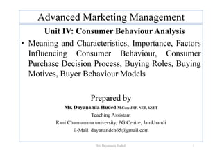 Advanced Marketing Management
Unit IV: Consumer Behaviour Analysis
• Meaning and Characteristics, Importance, Factors
Influencing Consumer Behaviour, Consumer
Purchase Decision Process, Buying Roles, Buying
Motives, Buyer Behaviour Models
Prepared by
Mr. Dayananda Huded M.Com JRF, NET, KSET
Teaching Assistant
Rani Channamma university, PG Centre, Jamkhandi
E-Mail: dayanandch65@gmail.com
1
Mr. Dayananda Huded
 