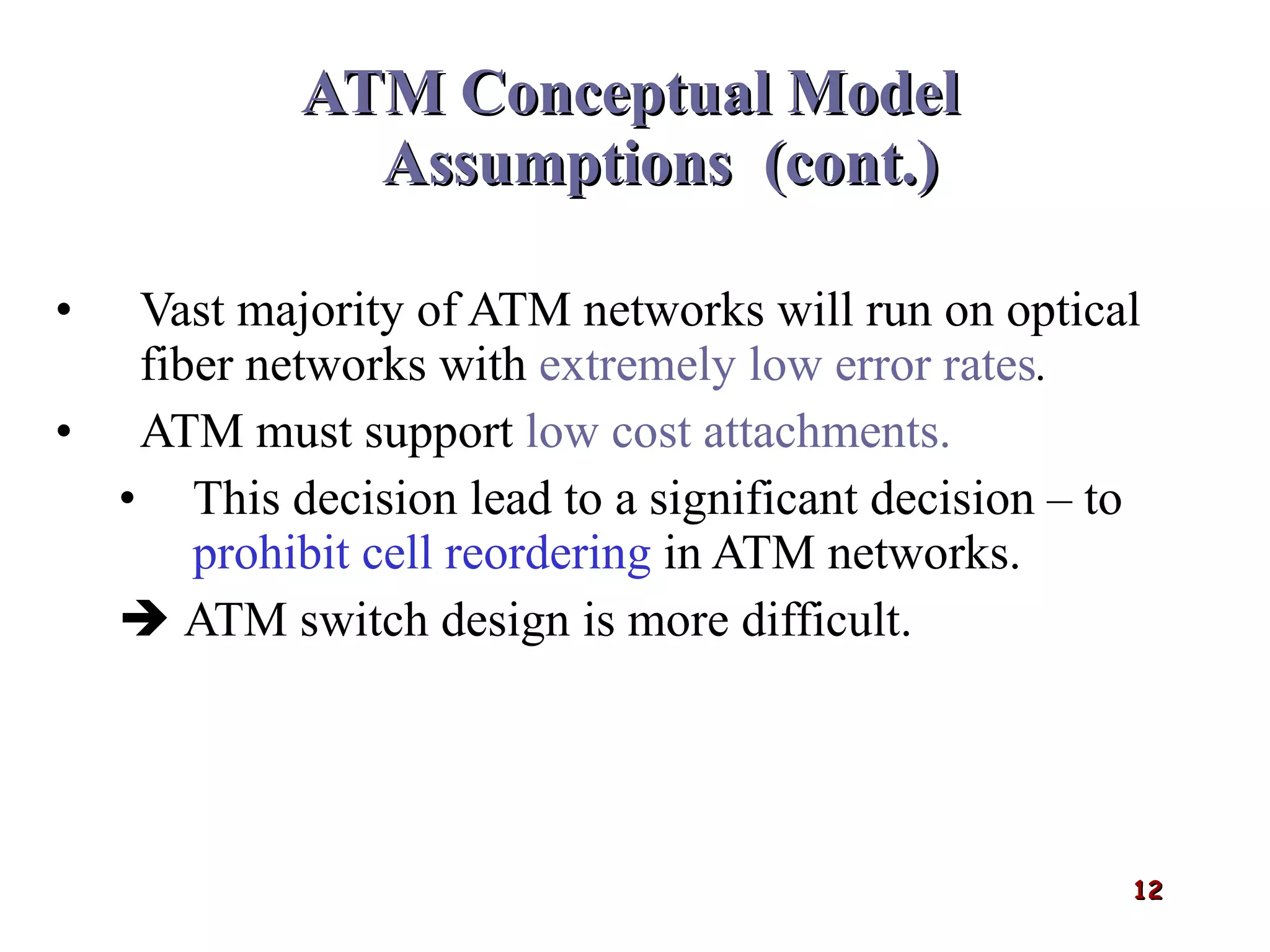 ATM Conceptual Model   Assumptions  (cont.) Vast majority of ATM networks will run on optical fiber networks with  extremely low error rates . ATM must support  low cost attachments. This decision lead to a significant decision – to  prohibit cell reordering  in ATM networks.    ATM switch design is more difficult. 