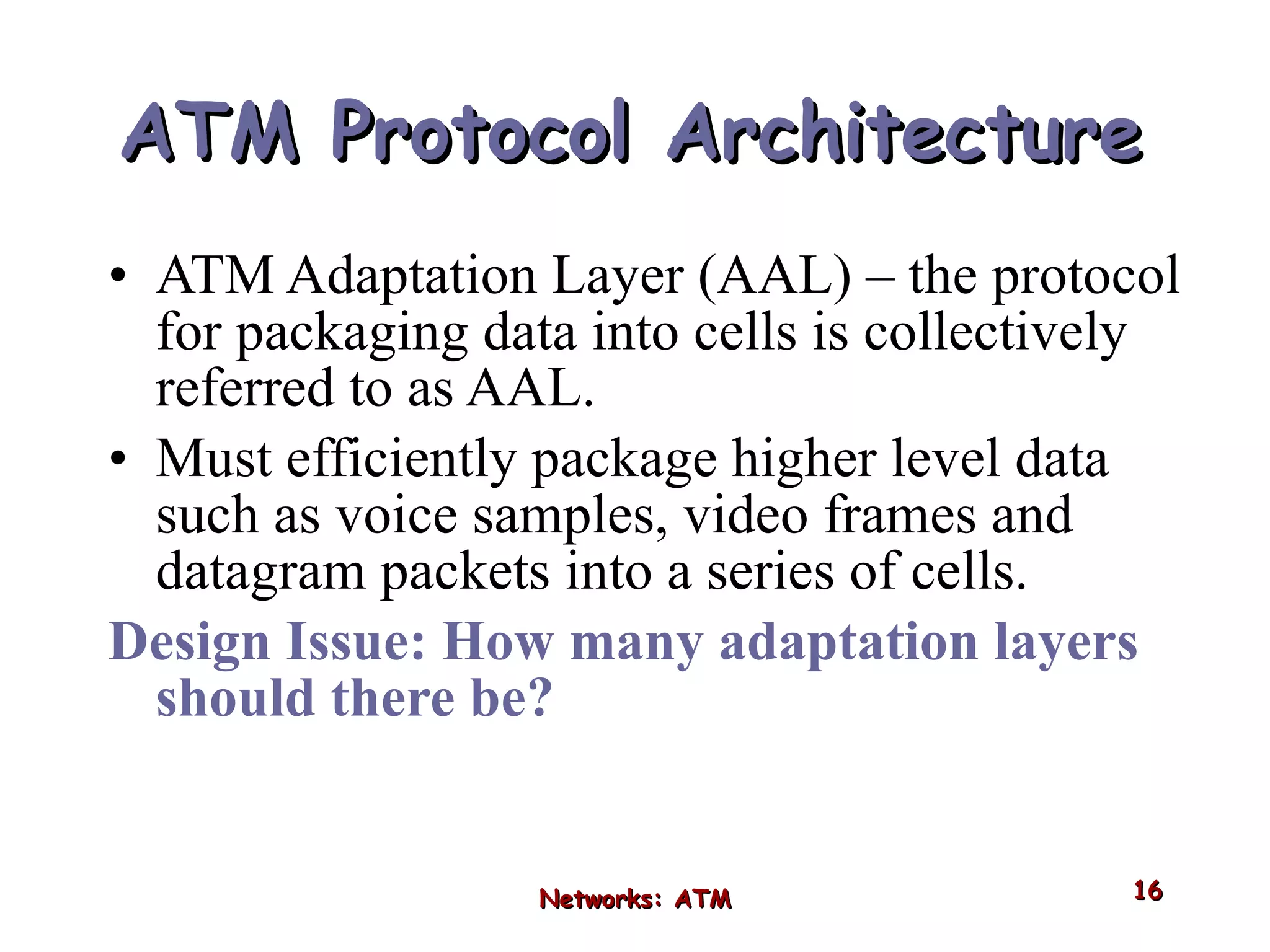 ATM   Protocol Architecture ATM Adaptation Layer (AAL) – the protocol for packaging data into cells is collectively referred to as AAL. Must efficiently package higher level data such as voice samples, video frames and datagram packets into a series of cells. Design Issue: How many adaptation layers should there be? Networks: ATM 