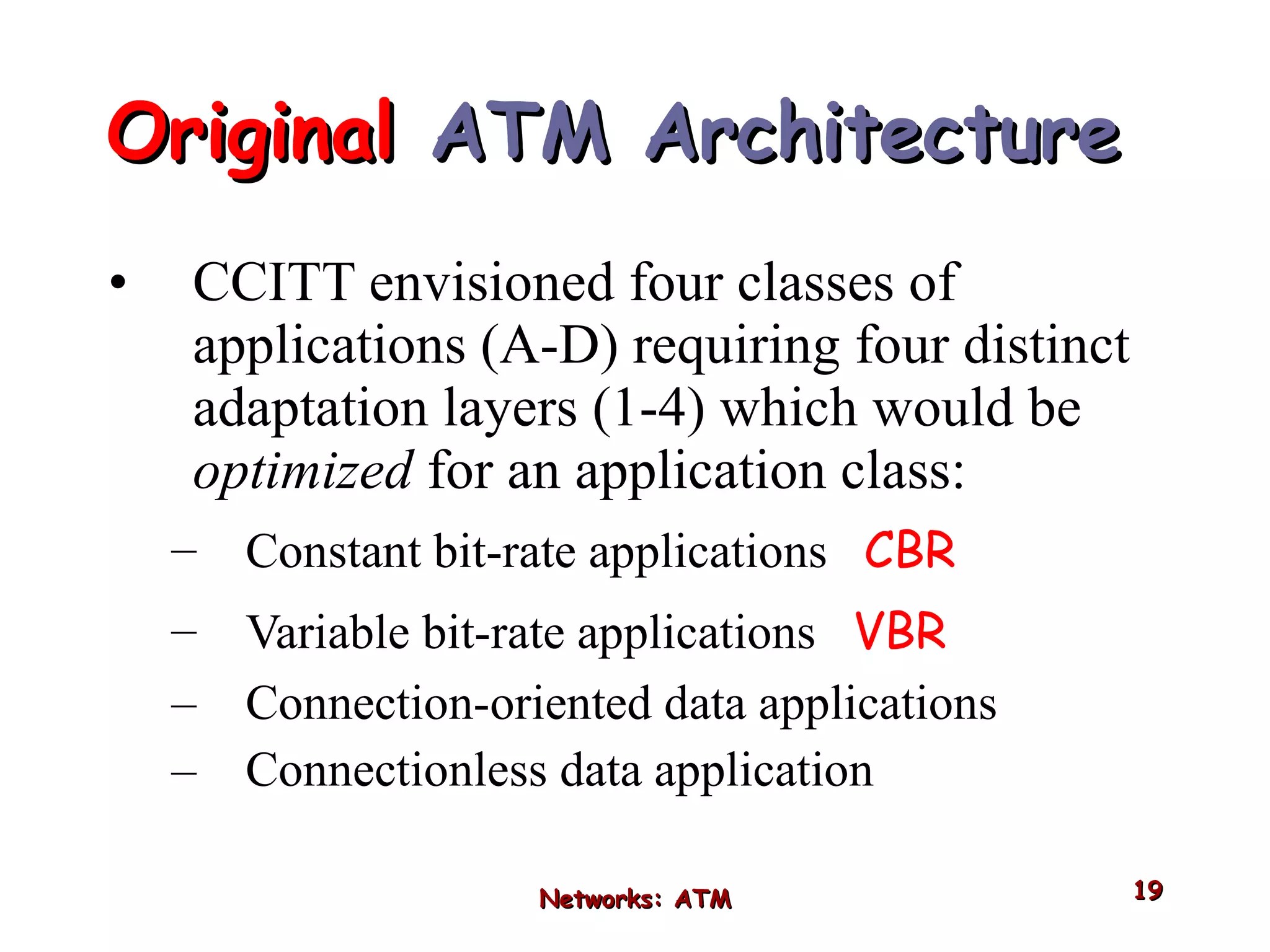 Original  ATM Architecture  CCITT envisioned four classes of applications (A-D) requiring four distinct adaptation layers (1-4) which would be  optimized  for an application class: Constant bit-rate applications  CBR Variable bit-rate applications  VBR   Connection-oriented data applications Connectionless data application Networks: ATM 