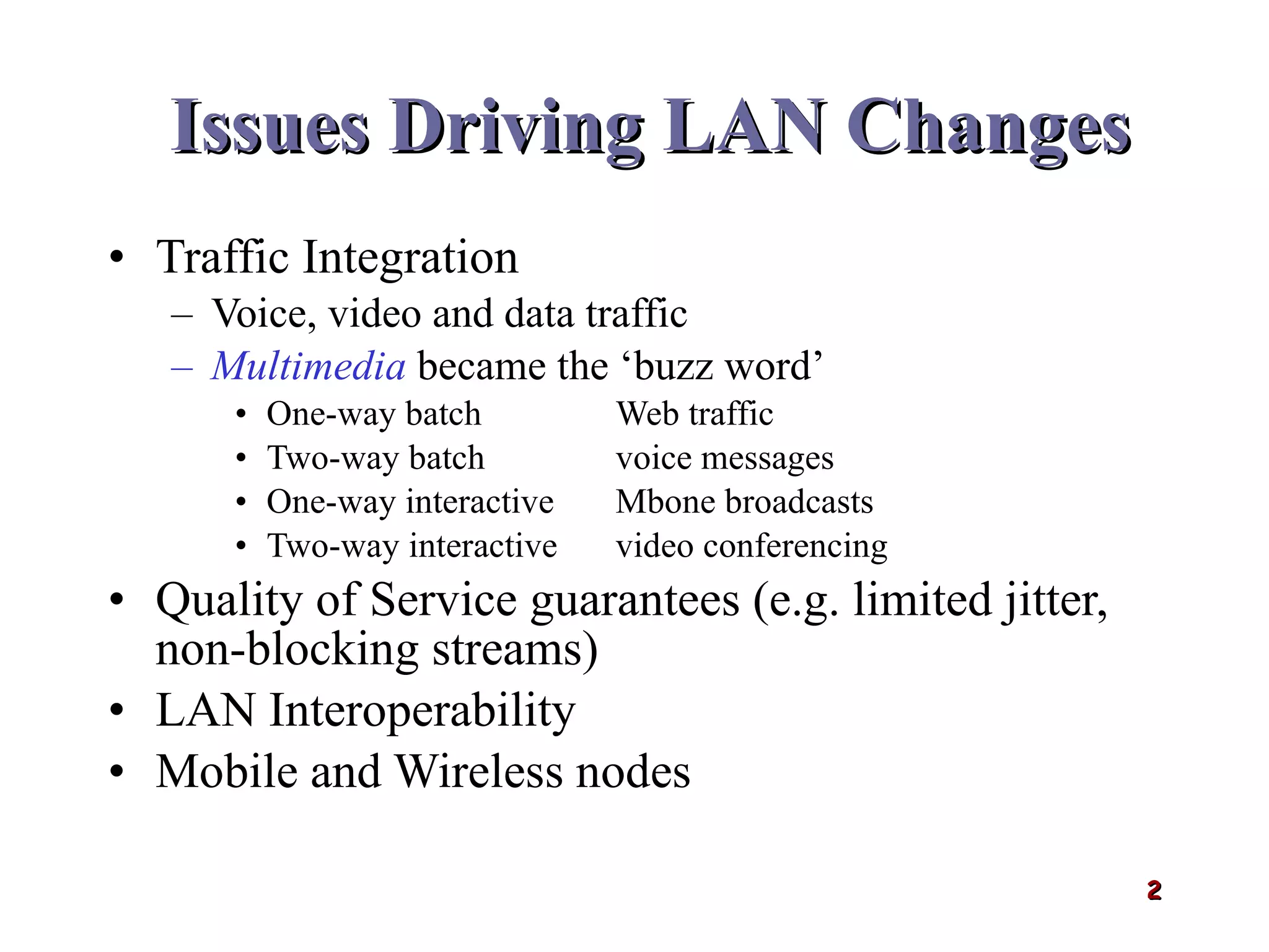 Issues Driving LAN Changes Traffic Integration Voice, video and data traffic Multimedia   became the ‘buzz word’ One-way batch Web traffic Two-way batch voice messages One-way interactive Mbone broadcasts Two-way interactive video conferencing Quality of Service guarantees (e.g. limited jitter, non-blocking streams) LAN Interoperability Mobile and Wireless nodes 
