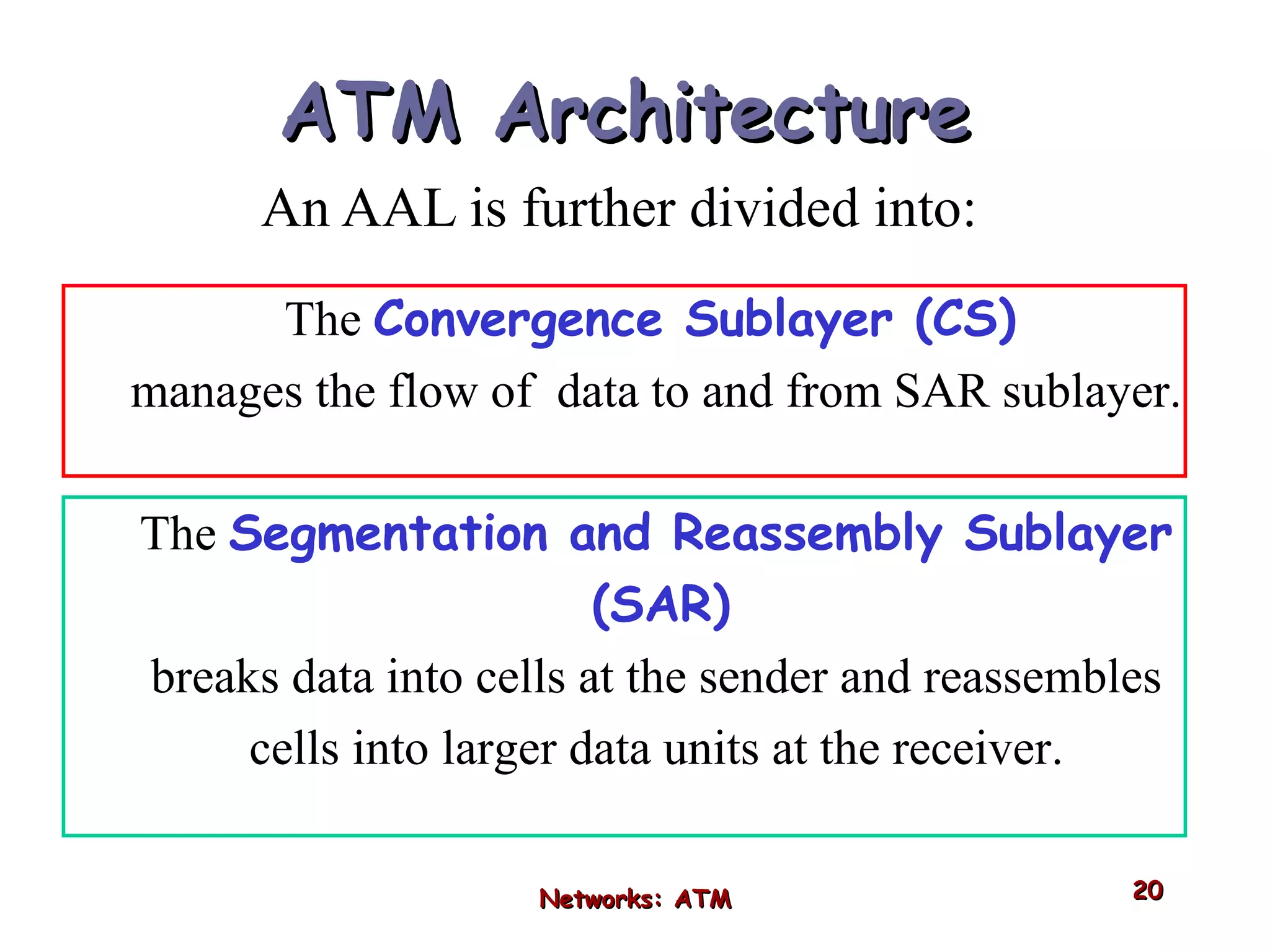 ATM Architecture An AAL is further divided into: Networks: ATM The  Convergence Sublayer (CS)   manages the flow of  data to and from SAR sublayer. The  Segmentation and Reassembly Sublayer (SAR)   breaks data into cells at the sender and reassembles cells into larger data units at the receiver. 