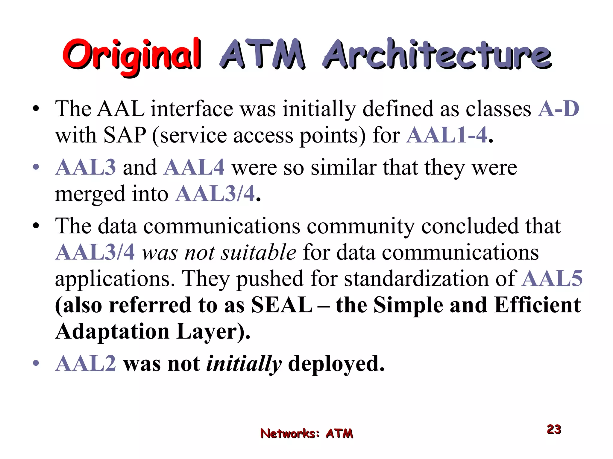 The AAL interface was initially defined as classes  A-D   with SAP (service access points) for  AAL1-4 . AAL3   and  AAL4   were so similar that they were merged into  AAL3/4 . The data communications community concluded that  AAL3/4   was not suitable  for data communications applications. They pushed for standardization of  AAL5  (also referred to as SEAL – the Simple and Efficient Adaptation Layer). AAL2  was not  initially  deployed. Original  ATM Architecture Networks: ATM 