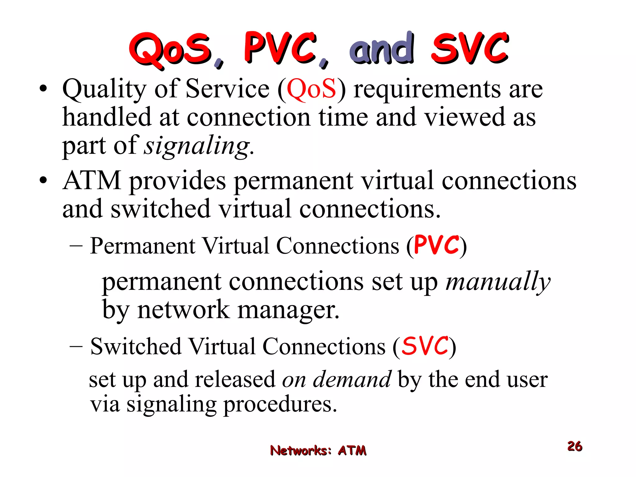 QoS ,  PVC , and  SVC Quality of Service ( QoS ) requirements are handled at connection time and viewed as part of  signaling.  ATM provides permanent virtual connections and switched virtual connections. Permanent Virtual Connections ( PVC ) permanent connections set up  manually  by network manager. Switched Virtual Connections ( SVC ) set up and released  on demand  by the end user via signaling procedures. Networks: ATM 