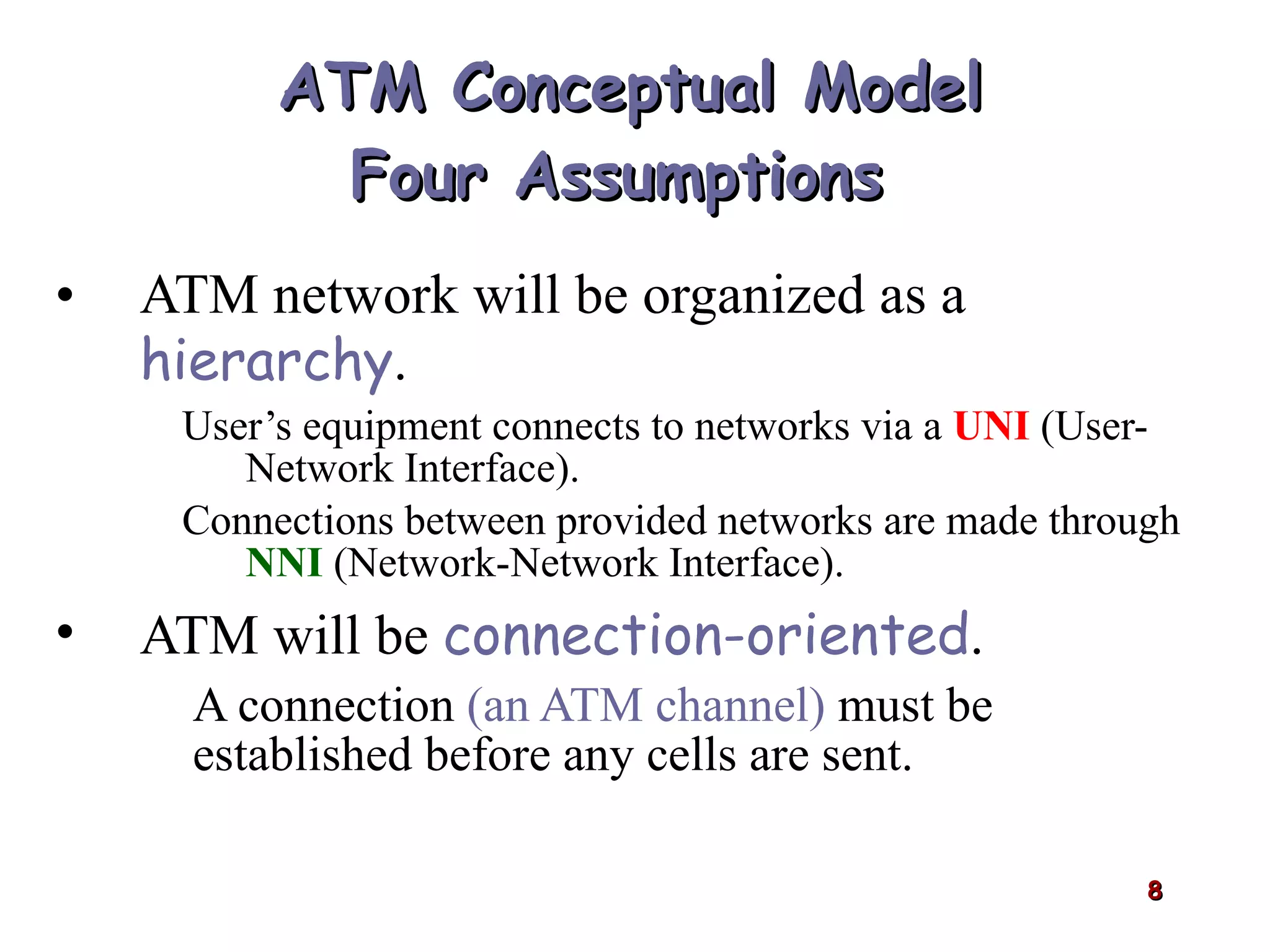 ATM Conceptual Model Four Assumptions  ATM network will be organized as a  hierarchy . User’s equipment connects to networks via a  UNI  (User-Network Interface). Connections between provided networks are made through  NNI  (Network-Network Interface). ATM will be  connection-oriented . A connection  (an ATM channel)   must be established before any cells are sent. 