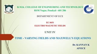 R.M.K. COLLEGE OF ENGINEERING AND TECHNOLOGY
RSM Nagar, Poudyal - 601 206
DEPARTMENT OF ECE
EC 8451
ELECTRO MAGNETIC FIELDS
UNIT IV
TIME - VARYING FIELDS AND MAXWELL’S EQUATIONS
Dr. KANNAN K
AP/ECE
 