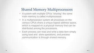Shared Memory Multiprocessors
• A system with multiple CPUs “sharing” the same
main memory is called multiprocessor.
• In a multiprocessor system all processes on the
various CPUs share a unique logical address space,
which is mapped on a physical memory that can be
distributed among the processors.
• Each process can read and write a data item simply
using load and store operations, and process
communication is through shared memory.
15
 