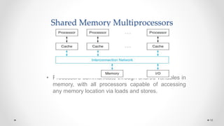 Shared Memory Multiprocessors
• Processors communicate through shared variables in
memory, with all processors capable of accessing
any memory location via loads and stores.
16
 