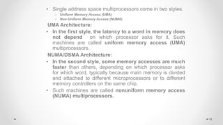 • Single address space multiprocessors come in two styles.
o Uniform Memory Access (UMA)
o Non-Uniform Memory Access (NUMA)
UMA Architecture:
• In the first style, the latency to a word in memory does
not depend on which processor asks for it. Such
machines are called uniform memory access (UMA)
multiprocessors.
NUMA/DSMA Architecture:
• In the second style, some memory accesses are much
faster than others, depending on which processor asks
for which word, typically because main memory is divided
and attached to different microprocessors or to different
memory controllers on the same chip.
• Such machines are called nonuniform memory access
(NUMA) multiprocessors.
18
 