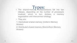 Types:
• The shared-memory multiprocessors fall into two
classes, depending on the number of processors
involved, which in turn dictates a memory
organization and interconnect strategy.
• They are:
1. Centralized shared memory (Uniform Memory
Access)
2. Distributed shared memory (NonUniform Memory
Access)
19
 