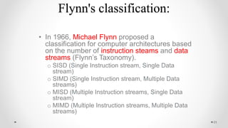 Flynn's classification:
• In 1966, Michael Flynn proposed a
classification for computer architectures based
on the number of instruction steams and data
streams (Flynn’s Taxonomy).
o SISD (Single Instruction stream, Single Data
stream)
o SIMD (Single Instruction stream, Multiple Data
streams)
o MISD (Multiple Instruction streams, Single Data
stream)
o MIMD (Multiple Instruction streams, Multiple Data
streams)
23
 