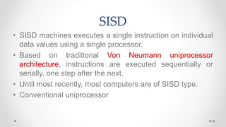 SISD
• SISD machines executes a single instruction on individual
data values using a single processor.
• Based on traditional Von Neumann uniprocessor
architecture, instructions are executed sequentially or
serially, one step after the next.
• Until most recently, most computers are of SISD type.
• Conventional uniprocessor
25
 