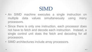 SIMD
• An SIMD machine executes a single instruction on
multiple data values simultaneously using many
processors.
• Since there is only one instruction, each processor does
not have to fetch and decode each instruction. Instead, a
single control unit does the fetch and decoding for all
processors.
• SIMD architectures include array processors.
27
 
