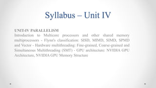 Syllabus – Unit IV
UNIT-IV PARALLELISM
Introduction to Multicore processors and other shared memory
multiprocessors - Flynn's classification: SISD, MIMD, SIMD, SPMD
and Vector - Hardware multithreading: Fine-grained, Coarse-grained and
Simultaneous Multithreading (SMT) - GPU architecture: NVIDIA GPU
Architecture, NVIDIA GPU Memory Structure
 