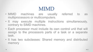 MIMD
• MIMD machines are usually referred to as
multiprocessors or multicomputers.
• It may execute multiple instructions simultaneously,
contrary to SIMD machines.
• Each processor must include its own control unit that will
assign to the processors parts of a task or a separate
task.
• It has two subclasses: Shared memory and distributed
memory
32
 