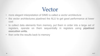 Vector
• more elegant interpretation of SIMD is called a vector architecture
• the vector architectures pipelined the ALU to get good performance at lower
cost
• to collect data elements from memory, put them in order into a large set of
registers, operate on them sequentially in registers using pipelined
execution units.
• then write the results back to memory
37
 