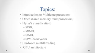Topics:
• Introduction to Multicore processors
• Other shared memory multiprocessors
• Flynn’s classification:
o SISD,
o MIMD,
o SIMD,
o SPMD and Vector
• Hardware multithreading
• GPU architecture
4
 