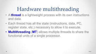 Hardware multithreading
• A thread is a lightweight process with its own instructions
and data.
• Each thread has all the state (instructions, data, PC,
register state, etc.) necessary to allow it to execute.
• Multithreading (MT) allows multiple threads to share the
functional units of a single processor.
42
 