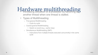 Hardware multithreading
• Increasing utilization of a processor by switching to
another thread when one thread is stalled.
• Types of Multithreading:
o Fine-grained Multithreading
• Cycle by cycle
o Coarse-grained Multithreading
• Switch on event (e.g., cache miss)
o Simultaneous Multithreading (SMT)
• Instructions from multiple threads executed concurrently in the same
cycle
43
 