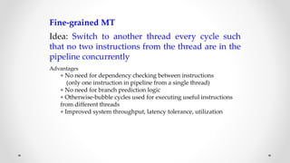 Fine-grained MT
Idea: Switch to another thread every cycle such
that no two instructions from the thread are in the
pipeline concurrently
Advantages
+ No need for dependency checking between instructions
(only one instruction in pipeline from a single thread)
+ No need for branch prediction logic
+ Otherwise-bubble cycles used for executing useful instructions
from different threads
+ Improved system throughput, latency tolerance, utilization
 