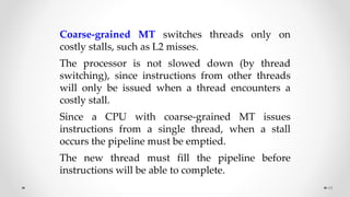 48
Coarse-grained MT switches threads only on
costly stalls, such as L2 misses.
The processor is not slowed down (by thread
switching), since instructions from other threads
will only be issued when a thread encounters a
costly stall.
Since a CPU with coarse-grained MT issues
instructions from a single thread, when a stall
occurs the pipeline must be emptied.
The new thread must fill the pipeline before
instructions will be able to complete.
 