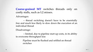 49
Coarse-grained MT switches threads only on
costly stalls, such as L2 misses.
Advantages:
– thread switching doesn’t have to be essentially
free and much less likely to slow down the execution of an
individual thread
Disadvantage:
– limited, due to pipeline start-up costs, in its ability
to overcome throughput loss
Pipeline must be flushed and refilled on thread
switches
 