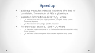 Speedup
• Speedup measures increase in running time due to
parallelism. The number of PEs is given by n.
• Based on running times, S(n) = ts/tp , where
o ts is the execution time on a single processor, using the fastest known
sequential algorithm
o tp is the execution time using a parallel processor.
• For theoretical analysis, S(n) = ts/tp where
o ts is the worst case running time for of the fastest known sequential algorithm
for the problem
o tp is the worst case running time of the parallel algorithm using n PEs.
57
 
