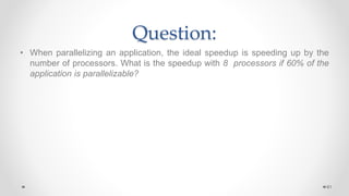 Question:
• When parallelizing an application, the ideal speedup is speeding up by the
number of processors. What is the speedup with 8 processors if 60% of the
application is parallelizable?
61
 