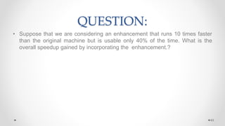 QUESTION:
• Suppose that we are considering an enhancement that runs 10 times faster
than the original machine but is usable only 40% of the time. What is the
overall speedup gained by incorporating the enhancement.?
63
 