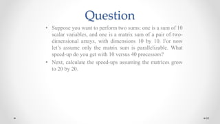 Question
• Suppose you want to perform two sums: one is a sum of 10
scalar variables, and one is a matrix sum of a pair of two-
dimensional arrays, with dimensions 10 by 10. For now
let’s assume only the matrix sum is parallelizable. What
speed-up do you get with 10 versus 40 processors?
• Next, calculate the speed-ups assuming the matrices grow
to 20 by 20.
66
 