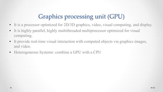 Graphics processing unit (GPU)
• It is a processor optimized for 2D/3D graphics, video, visual computing, and display.
• It is highly parallel, highly multithreaded multiprocessor optimized for visual
computing.
• It provide real-time visual interaction with computed objects via graphics images,
and video.
• Heterogeneous Systems: combine a GPU with a CPU
68
 