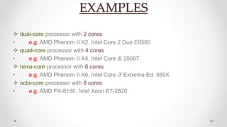 EXAMPLES
 dual-core processor with 2 cores
• e.g. AMD Phenom II X2, Intel Core 2 Duo E8500
 quad-core processor with 4 cores
• e.g. AMD Phenom II X4, Intel Core i5 2500T
 hexa-core processor with 6 cores
• e.g. AMD Phenom II X6, Intel Core i7 Extreme Ed. 980X
 octa-core processor with 8 cores
• e.g. AMD FX-8150, Intel Xeon E7-2820
7
 