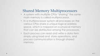 15
Shared Memory Multiprocessors
• A system with multiple CPUs “sharing” the same
main memory is called multiprocessor.
• In a multiprocessor system all processes on the
various CPUs share a unique logical address
space, which is mapped on a physical memory
that can be distributed among the processors.
• Each process can read and write a data item
simply using load and store operations, and
process communication is through shared
memory.
 