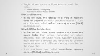 18
• Single address space multiprocessors come in two
styles.
o Uniform Memory Access (UMA)
o Non-Uniform Memory Access (NUMA)
UMA Architecture:
• In the first style, the latency to a word in memory
does not depend on which processor asks for it. Such
machines are called uniform memory access (UMA)
multiprocessors.
NUMA/DSMA Architecture:
• In the second style, some memory accesses are
much faster than others, depending on which
processor asks for which word, typically because
main memory is divided and attached to different
microprocessors or to different memory controllers on
the same chip.
• Such machines are called nonuniform memory
access (NUMA) multiprocessors.
 