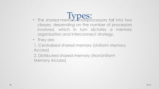 19
Types:
• The shared-memory multiprocessors fall into two
classes, depending on the number of processors
involved, which in turn dictates a memory
organization and interconnect strategy.
• They are:
1. Centralized shared memory (Uniform Memory
Access)
2. Distributed shared memory (NonUniform
Memory Access)
 