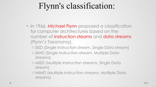 23
Flynn's classification:
• In 1966, Michael Flynn proposed a classification
for computer architectures based on the
number of instruction steams and data streams
(Flynn’s Taxonomy).
o SISD (Single Instruction stream, Single Data stream)
o SIMD (Single Instruction stream, Multiple Data
streams)
o MISD (Multiple Instruction streams, Single Data
stream)
o MIMD (Multiple Instruction streams, Multiple Data
streams)
 