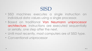 25
SISD
• SISD machines executes a single instruction on
individual data values using a single processor.
• Based on traditional Von Neumann uniprocessor
architecture, instructions are executed sequentially
or serially, one step after the next.
• Until most recently, most computers are of SISD type.
• Conventional uniprocessor
 