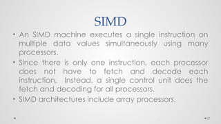 27
SIMD
• An SIMD machine executes a single instruction on
multiple data values simultaneously using many
processors.
• Since there is only one instruction, each processor
does not have to fetch and decode each
instruction. Instead, a single control unit does the
fetch and decoding for all processors.
• SIMD architectures include array processors.
 